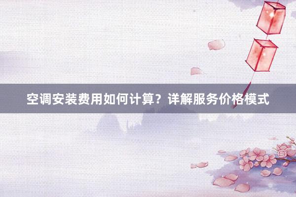 空调安装费用如何计算？详解服务价格模式